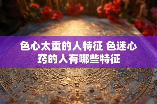 色心太重的人特征 色迷心窍的人有哪些特征