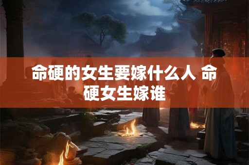 命硬的女生要嫁什么人 命硬女生嫁谁 命硬的女生要嫁什么人 命硬女生嫁谁