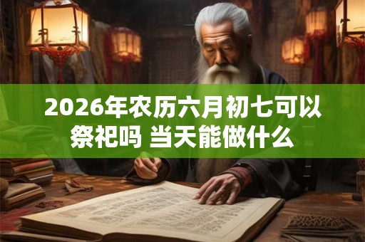 2026年农历六月初七可以祭祀吗 当天能做什么
