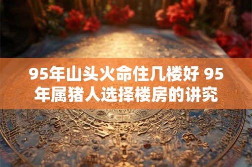 95年山头火命住几楼好 95年属猪人选择楼房的讲究