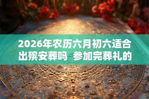 2026年农历六月初六适合出殡安葬吗  参加完葬礼的注意事项有哪些