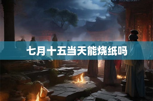 七月十五当天能烧纸吗 七月十五当天能烧纸吗