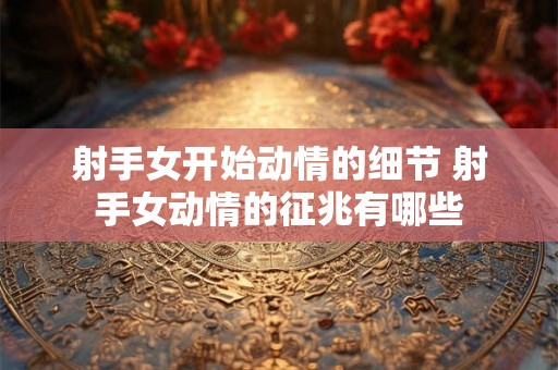 射手女开始动情的细节 射手女动情的征兆有哪些 射手女开始动情的细节 射手女动情的征兆有哪些