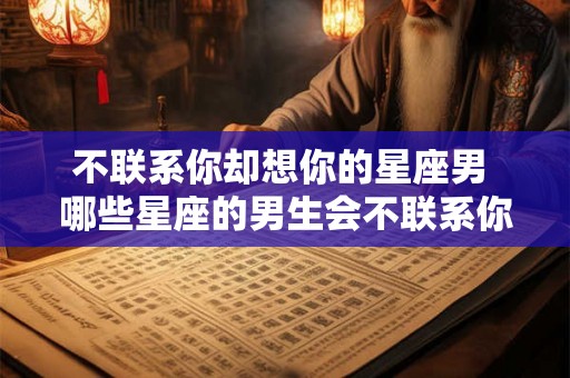 不联系你却想你的星座男 哪些星座的男生会不联系你却想你呢