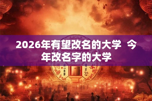 2026年有望改名的大学 今年改名字的大学 2026年有望改名的大学 今年改名字的大学