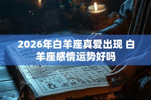 2026年白羊座真爱出现 白羊座感情运势好吗