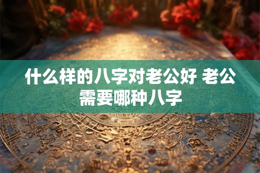 什么样的八字对老公好 老公需要哪种八字 什么样的八字对老公好 老公需要哪种八字