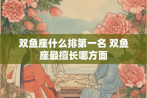 双鱼座什么排第一名 双鱼座最擅长哪方面