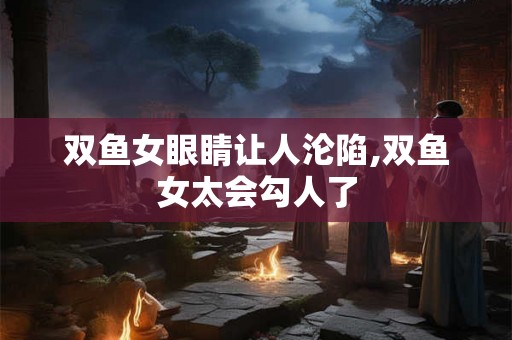 双鱼女眼睛让人沦陷,双鱼女太会勾人了