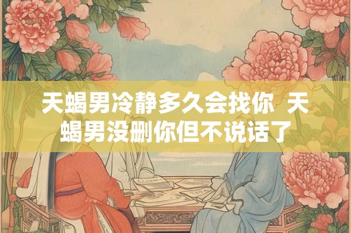 天蝎男冷静多久会找你  天蝎男没删你但不说话了