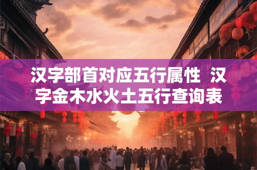 汉字部首对应五行属性 汉字金木水火土五行查询表 汉字部首对应五行属性 汉字金木水火土五行查询表