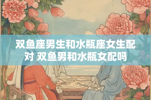 双鱼座男生和水瓶座女生配对 双鱼男和水瓶女配吗