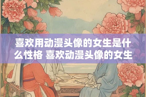 喜欢用动漫头像的女生是什么性格 喜欢动漫头像的女生有何性格 喜欢用动漫头像的女生是什么性格 喜欢动漫头像的女生有何性格