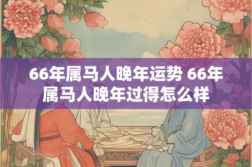 66年属马人晚年运势 66年属马人晚年过得怎么样