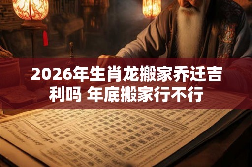 2026年生肖龙搬家乔迁吉利吗 年底搬家行不行