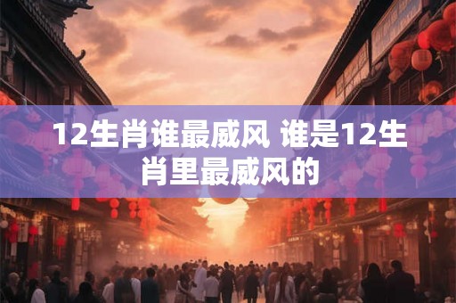 12生肖谁最威风 谁是12生肖里最威风的 12生肖谁最威风 谁是12生肖里最威风的