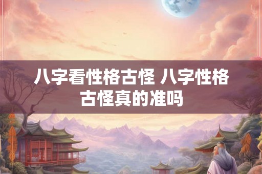 八字看性格古怪 八字性格古怪真的准吗 八字看性格古怪 八字性格古怪真的准吗