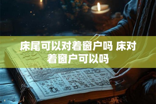 床尾可以对着窗户吗 床对着窗户可以吗 床尾可以对着窗户吗 床对着窗户可以吗