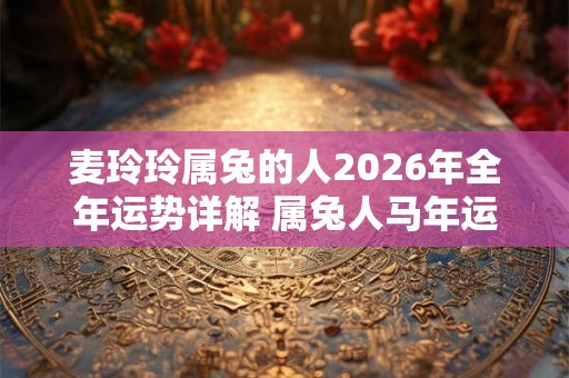 麦玲玲属兔的人2026年全年运势详解 属兔人马年运程及每月运势