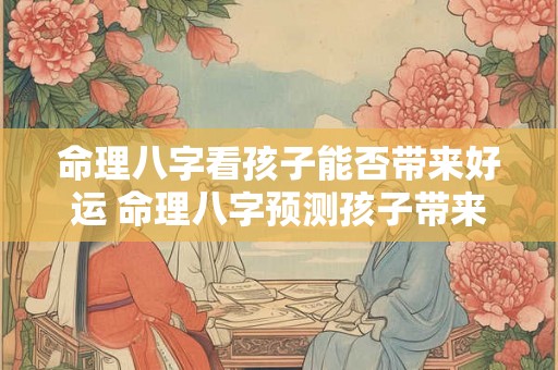 命理八字看孩子能否带来好运 命理八字预测孩子带来好运吗