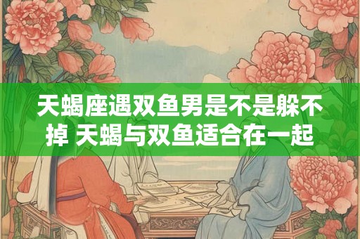 天蝎座遇双鱼男是不是躲不掉 天蝎与双鱼适合在一起吗