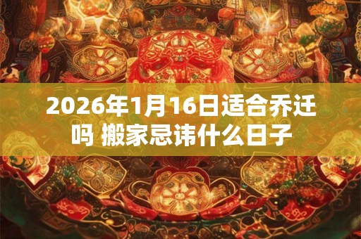 2026年1月16日适合乔迁吗 搬家忌讳什么日子