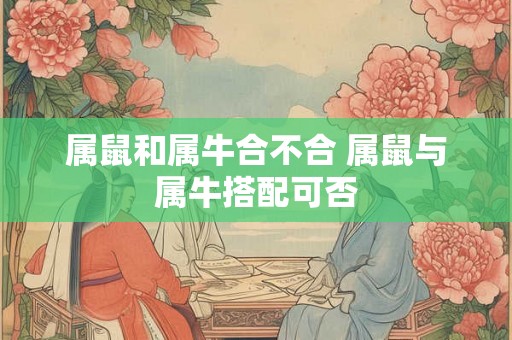 属鼠和属牛合不合 属鼠与属牛搭配可否 属鼠和属牛合不合 属鼠与属牛搭配可否