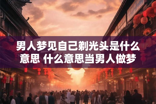 男人梦见自己剃光头是什么意思 什么意思当男人做梦梦见自己剃光头