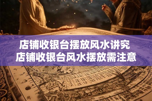 店铺收银台摆放风水讲究 店铺收银台风水摆放需注意