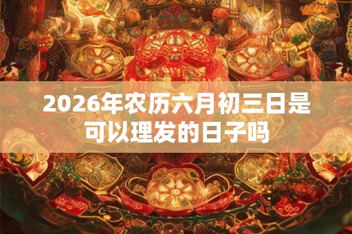 2026年农历六月初三日是可以理发的日子吗 2026年农历六月初三日是可以理发的日子吗