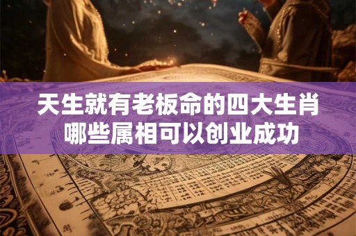 天生就有老板命的四大生肖 哪些属相可以创业成功