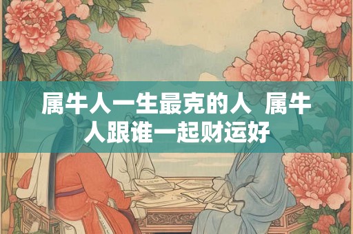 属牛人一生最克的人  属牛人跟谁一起财运好