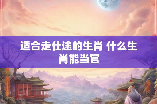 适合走仕途的生肖 什么生肖能当官