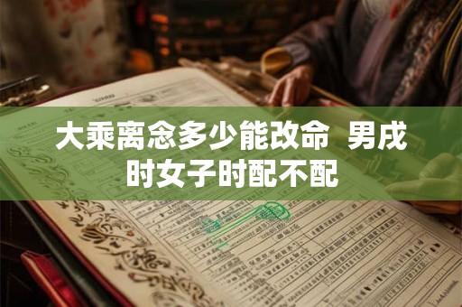 大乘离念多少能改命 男戌时女子时配不配 大乘离念多少能改命 男戌时女子时配不配