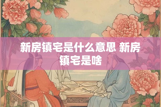 新房镇宅是什么意思 新房镇宅是啥 新房镇宅是什么意思 新房镇宅是啥