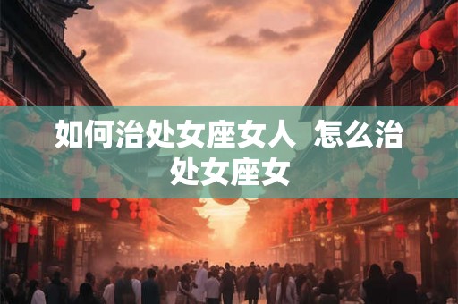 如何治处女座女人 怎么治处女座女 如何治处女座女人 怎么治处女座女