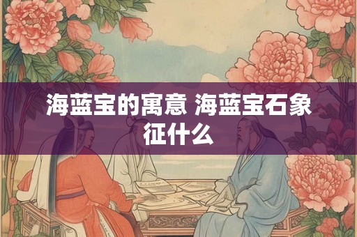 海蓝宝的寓意 海蓝宝石象征什么