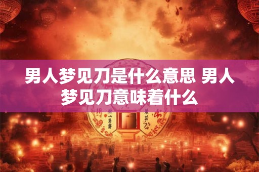 男人梦见刀是什么意思 男人梦见刀意味着什么