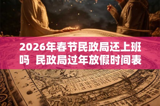 2026年春节民政局还上班吗  民政局过年放假时间表2026