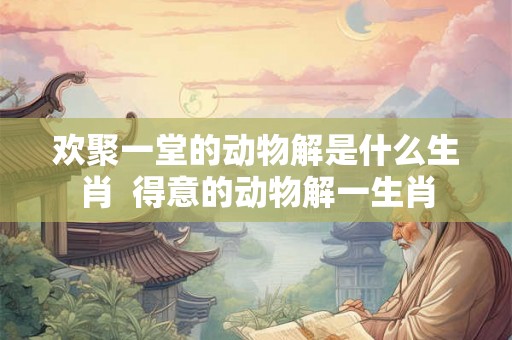 欢聚一堂的动物解是什么生肖  得意的动物解一生肖