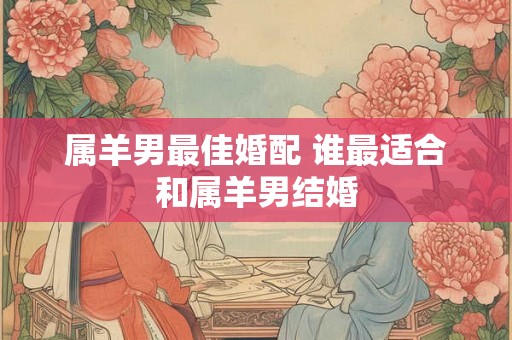 属羊男最佳婚配 谁最适合和属羊男结婚