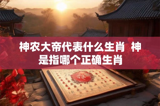 神农大帝代表什么生肖 神是指哪个正确生肖 神农大帝代表什么生肖 神是指哪个正确生肖