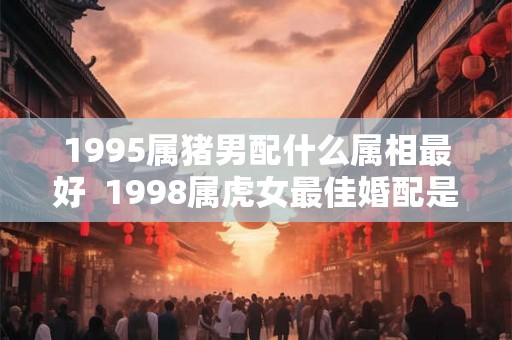 1995属猪男配什么属相最好  1998属虎女最佳婚配是