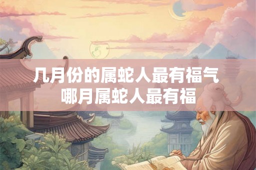 几月份的属蛇人最有福气 哪月属蛇人最有福