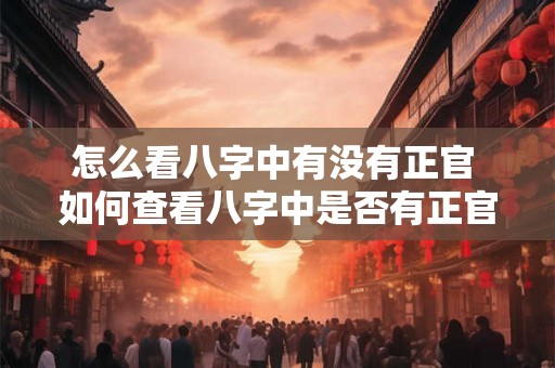 怎么看八字中有没有正官 如何查看八字中是否有正官 怎么看八字中有没有正官 如何查看八字中是否有正官