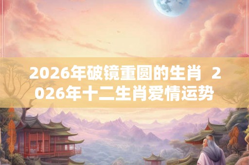 2026年破镜重圆的生肖 2026年十二生肖爱情运势 2026年破镜重圆的生肖 2026年十二生肖爱情运势