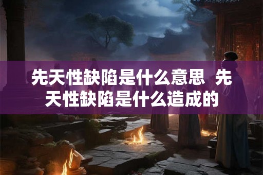 先天性缺陷是什么意思  先天性缺陷是什么造成的