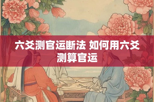 六爻测官运断法 如何用六爻测算官运 六爻测官运断法 如何用六爻测算官运