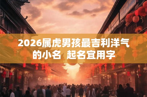 2026属虎男孩最吉利洋气的小名  起名宜用字
