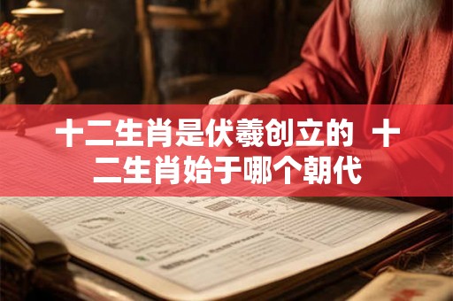 十二生肖是伏羲创立的  十二生肖始于哪个朝代